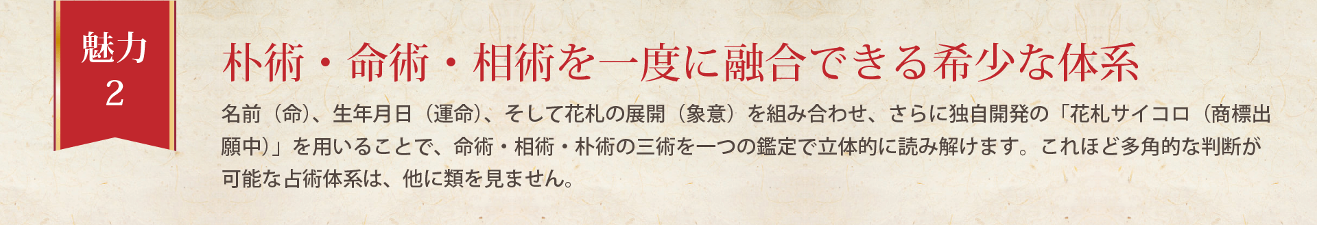 名前(命)、生年月日(運命)、そして花札の展開(象意)を組み合わせ、さらに独自開発の「花札サイコロ(商標出願中)」を用いることで、命術・相術・朴術の三術を一つの鑑定で立体的に読み解けます。これほど多角的な判断が可能な占術体系は、他に類を見ません。