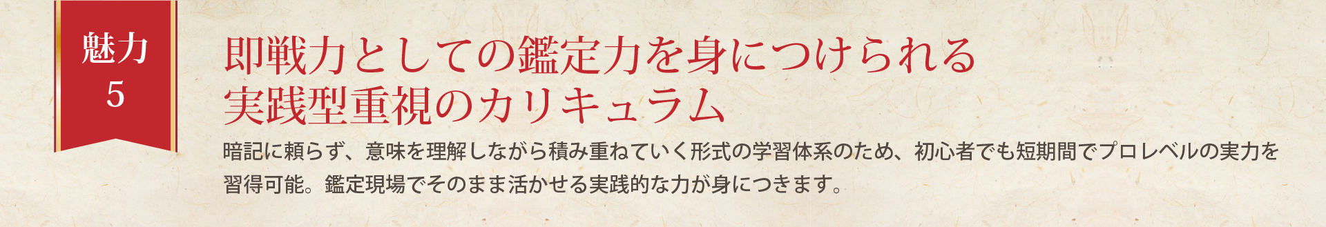 暗記に頼らず、意味を理解しながら積み重ねていく形式の学習体系のため、初心者でも短期間でプロレベルの実力を習得可能。鑑定現場でそのまま活かせる実践的な力が身につきます。